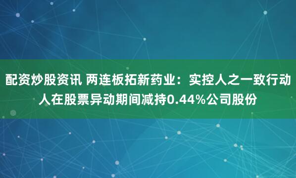 配资炒股资讯 两连板拓新药业：实控人之一致行动人在股票异动期间减持0.44%公司股份