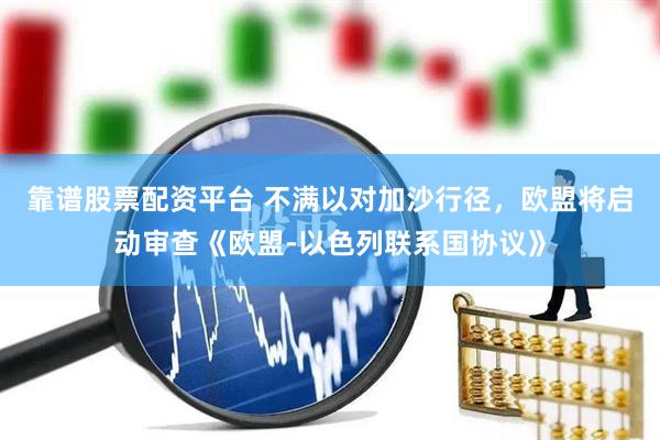 靠谱股票配资平台 不满以对加沙行径，欧盟将启动审查《欧盟-以色列联系国协议》