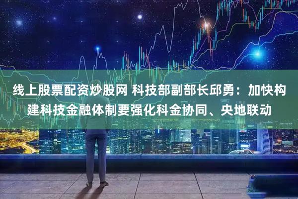 线上股票配资炒股网 科技部副部长邱勇：加快构建科技金融体制要强化科金协同、央地联动