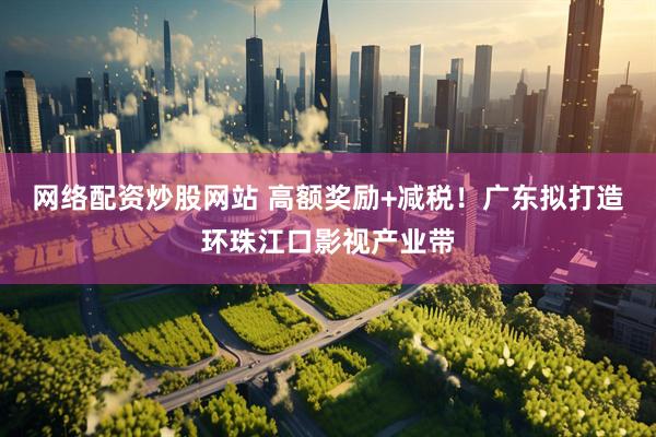网络配资炒股网站 高额奖励+减税！广东拟打造环珠江口影视产业带