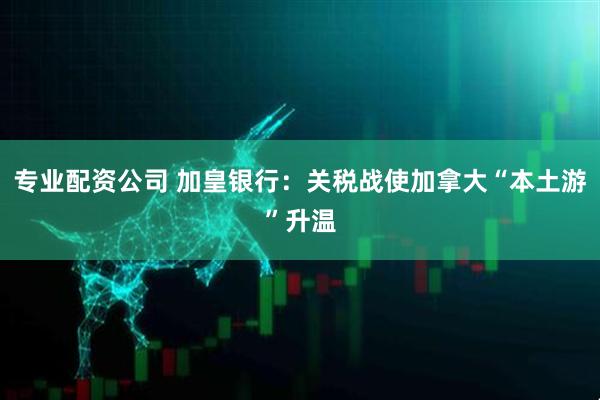 专业配资公司 加皇银行：关税战使加拿大“本土游”升温