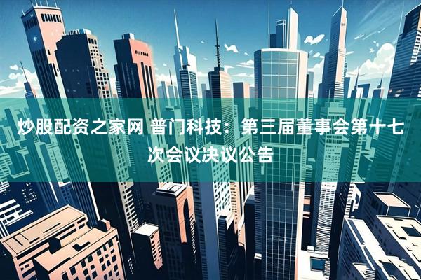 炒股配资之家网 普门科技：第三届董事会第十七次会议决议公告