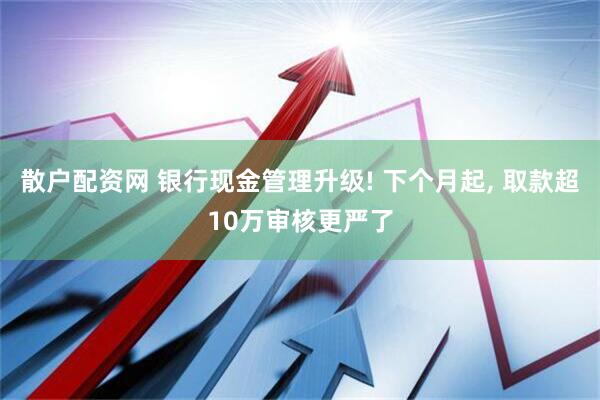 散户配资网 银行现金管理升级! 下个月起, 取款超10万审核更严了