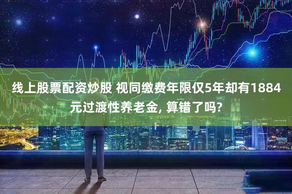 线上股票配资炒股 视同缴费年限仅5年却有1884元过渡性养老金, 算错了吗?