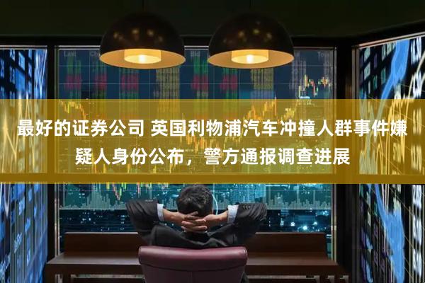 最好的证券公司 英国利物浦汽车冲撞人群事件嫌疑人身份公布，警方通报调查进展