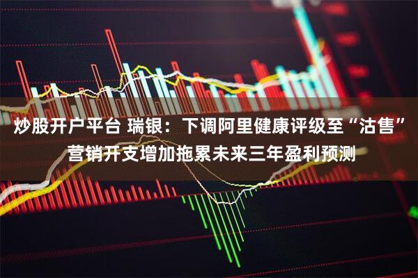 炒股开户平台 瑞银：下调阿里健康评级至“沽售” 营销开支增加拖累未来三年盈利预测