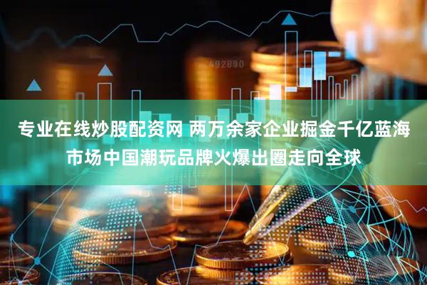 专业在线炒股配资网 两万余家企业掘金千亿蓝海市场中国潮玩品牌火爆出圈走向全球
