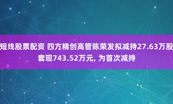 短线股票配资 四方精创高管陈荣发拟减持27.63万股套现743.52万元, 为首次减持