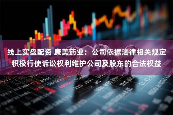 线上实盘配资 康美药业：公司依据法律相关规定积极行使诉讼权利维护公司及股东的合法权益