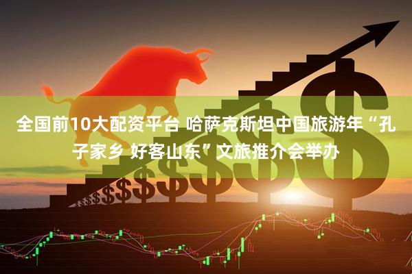 全国前10大配资平台 哈萨克斯坦中国旅游年“孔子家乡 好客山东”文旅推介会举办
