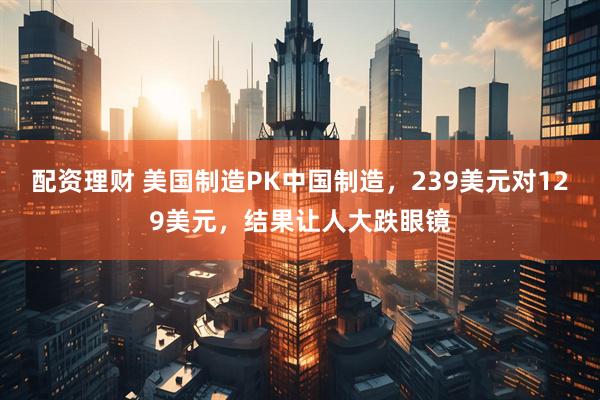 配资理财 美国制造PK中国制造，239美元对129美元，结果让人大跌眼镜