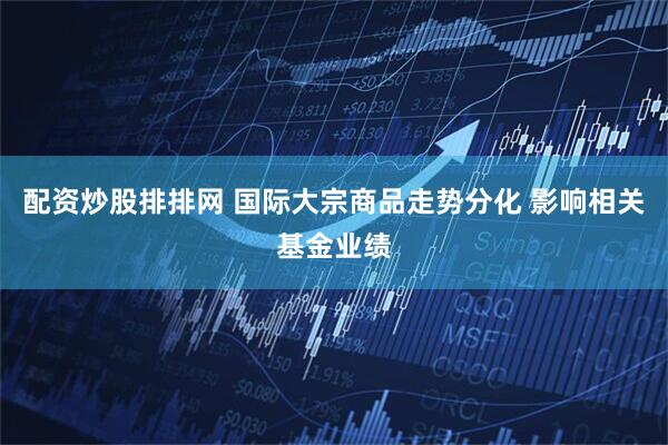 配资炒股排排网 国际大宗商品走势分化 影响相关基金业绩