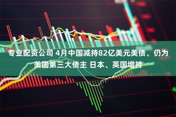 专业配资公司 4月中国减持82亿美元美债、仍为美国第三大债主 日本、英国增持