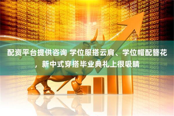 配资平台提供咨询 学位服搭云肩、学位帽配簪花，新中式穿搭毕业典礼上很吸睛