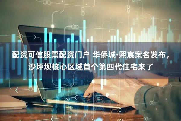 配资可信股票配资门户 华侨城·熙宸案名发布，沙坪坝核心区域首个第四代住宅来了
