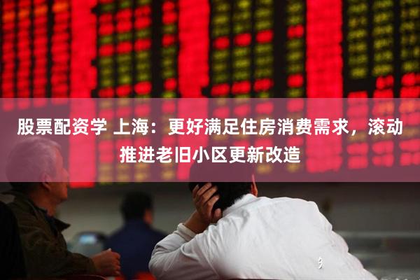 股票配资学 上海：更好满足住房消费需求，滚动推进老旧小区更新改造