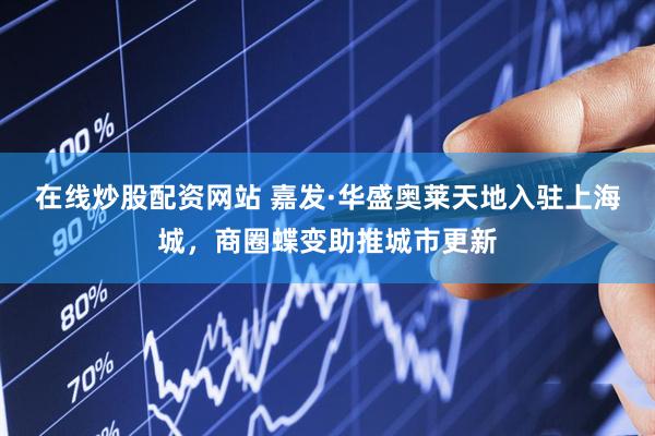 在线炒股配资网站 嘉发·华盛奥莱天地入驻上海城，商圈蝶变助推城市更新