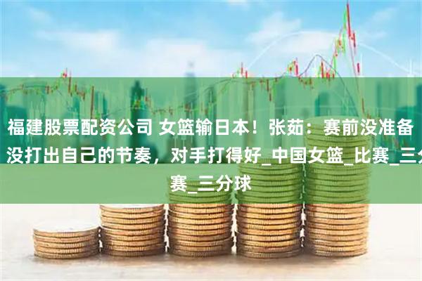 福建股票配资公司 女篮输日本！张茹：赛前没准备好，没打出自己的节奏，对手打得好_中国女篮_比赛_三分球