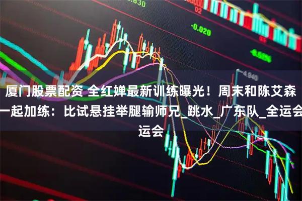 厦门股票配资 全红婵最新训练曝光！周末和陈艾森一起加练：比试悬挂举腿输师兄_跳水_广东队_全运会