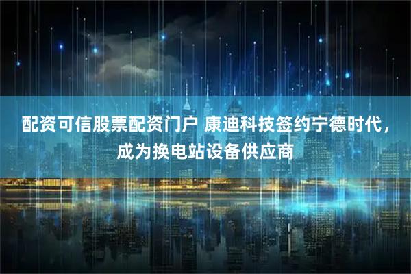 配资可信股票配资门户 康迪科技签约宁德时代，成为换电站设备供应商