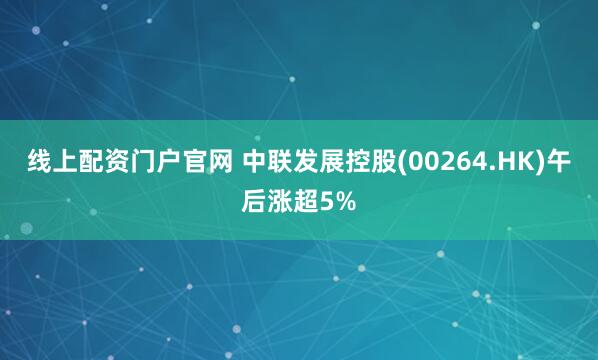 线上配资门户官网 中联发展控股(00264.HK)午后涨超5%